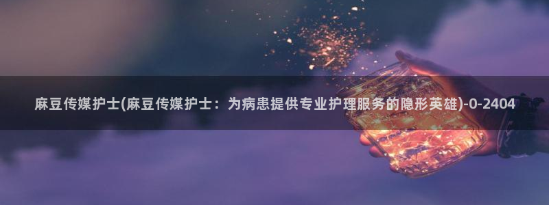 麻豆社区：麻豆传媒护士(麻豆传媒护士：为病患提供专业护理服务的隐形英雄)